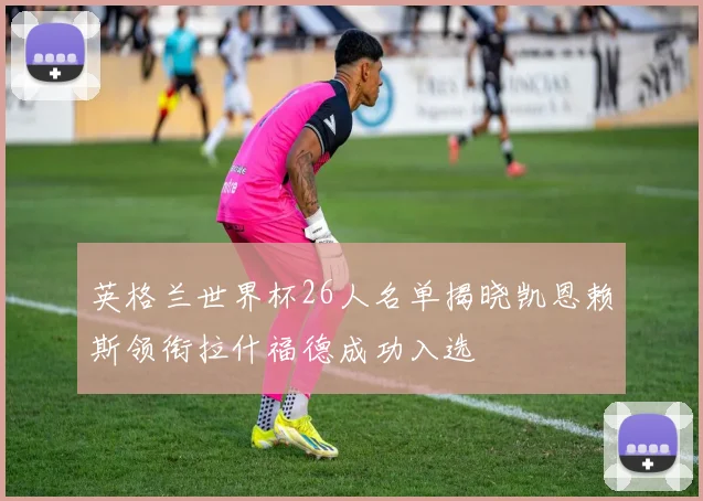 英格兰世界杯26人名单揭晓凯恩赖斯领衔拉什福德成功入选