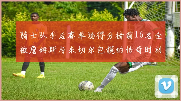 骑士队季后赛单场得分榜前16名全被詹姆斯与米切尔包揽的传奇时刻