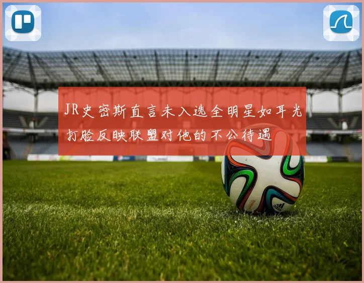 JR史密斯直言未入选全明星如耳光打脸反映联盟对他的不公待遇