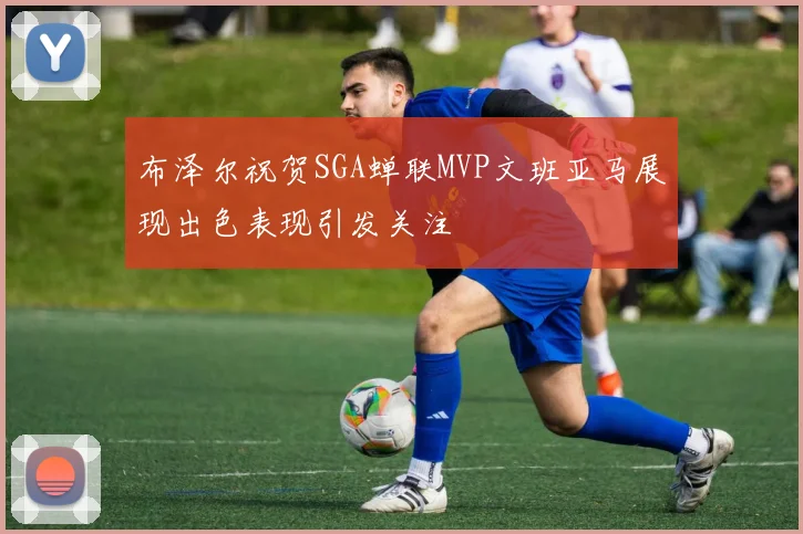 布泽尔祝贺SGA蝉联MVP文班亚马展现出色表现引发关注