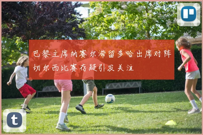 巴黎主席纳赛尔滞留多哈出席对阵切尔西比赛存疑引发关注