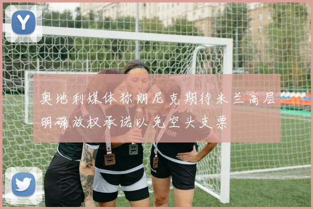 奥地利媒体称朗尼克期待米兰高层明确放权承诺以免空头支票