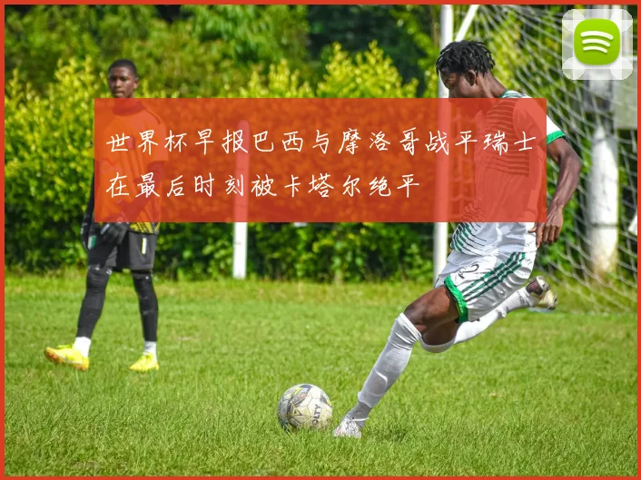 世界杯早报巴西与摩洛哥战平瑞士在最后时刻被卡塔尔绝平