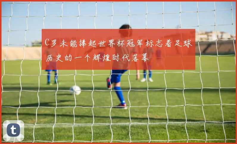 C罗未能捧起世界杯冠军标志着足球历史的一个辉煌时代落幕