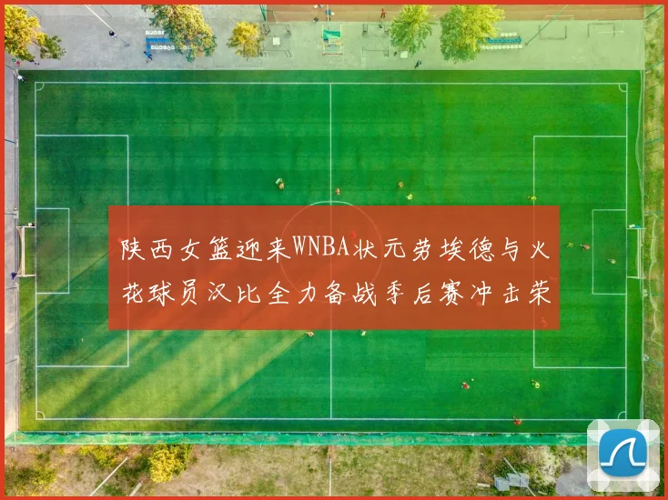 陕西女篮迎来WNBA状元劳埃德与火花球员汉比全力备战季后赛冲击荣耀
