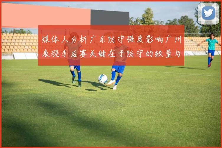媒体人分析广东防守强度影响广州表现季后赛关键在于防守的较量与适应能力