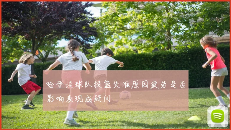哈登谈球队投篮失准原因疲劳是否影响表现成疑问