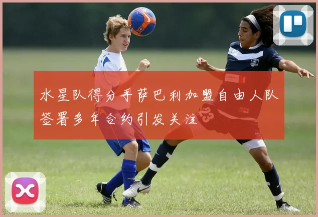 水星队得分手萨巴利加盟自由人队签署多年合约引发关注