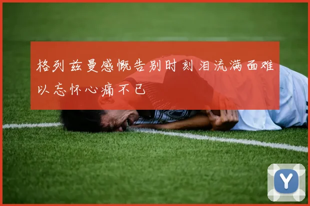 格列兹曼感慨告别时刻泪流满面难以忘怀心痛不已