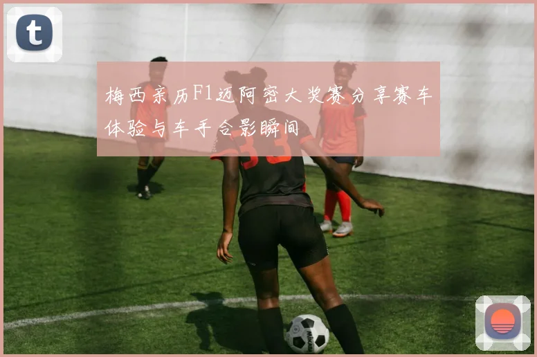 梅西亲历F1迈阿密大奖赛分享赛车体验与车手合影瞬间