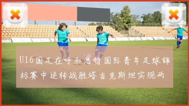U16国足在呼和浩特国际青年足球锦标赛中逆转战胜塔吉克斯坦实现两连胜