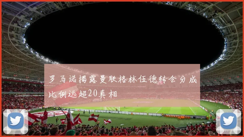 罗马诺揭露曼联格林伍德转会分成比例远超20真相
