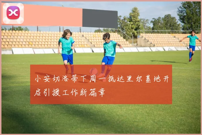 小安切洛蒂下周一抵达里尔基地开启引援工作新篇章