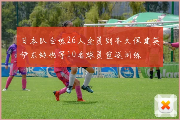 日本队合练26人全员到齐久保建英伊东纯也等10名球员重返训练